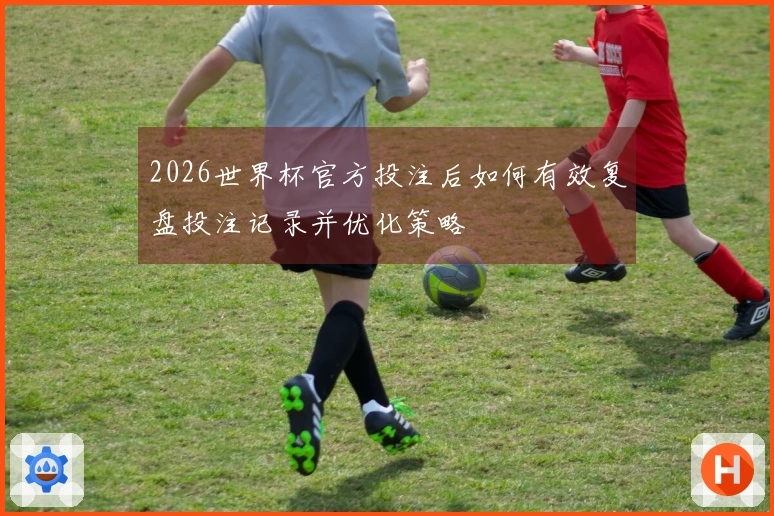 2026世界杯官方投注后如何有效复盘投注记录并优化策略